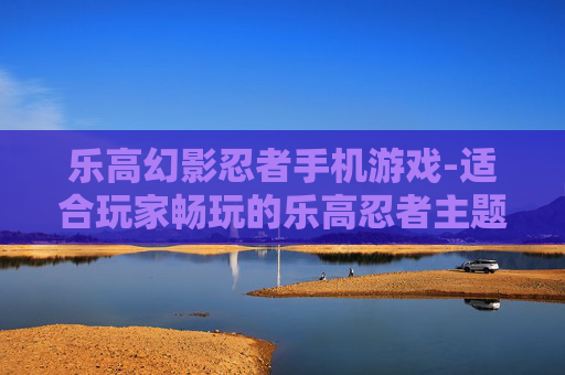 乐高幻影忍者手机游戏-适合玩家畅玩的乐高忍者主题手游