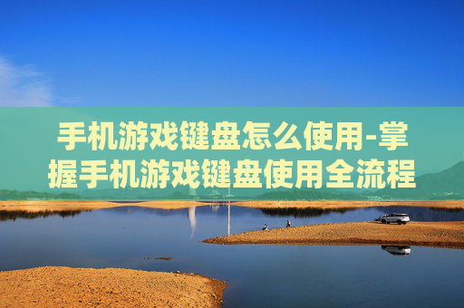 手机游戏键盘怎么使用-掌握手机游戏键盘使用全流程技巧