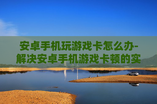 安卓手机玩游戏卡怎么办-解决安卓手机游戏卡顿的实用妙招