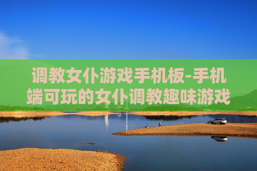 调教女仆游戏手机板-手机端可玩的女仆调教趣味游戏 调教女仆游戏手机板-手机端可玩的女仆调教趣味游戏