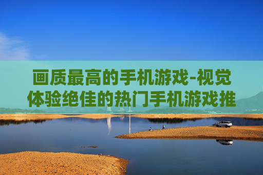 画质最高的手机游戏-视觉体验绝佳的热门手机游戏推荐