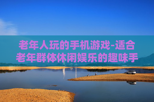 老年人玩的手机游戏-适合老年群体休闲娱乐的趣味手游 老年人玩的手机游戏-适合老年群体休闲娱乐的趣味手游