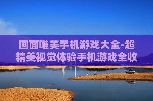 画面唯美手机游戏大全-超精美视觉体验手机游戏全收录 画面唯美手机游戏大全-超精美视觉体验手机游戏全收录