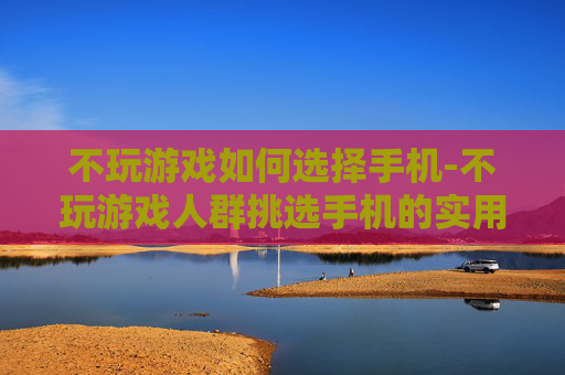 不玩游戏如何选择手机-不玩游戏人群挑选手机的实用指南