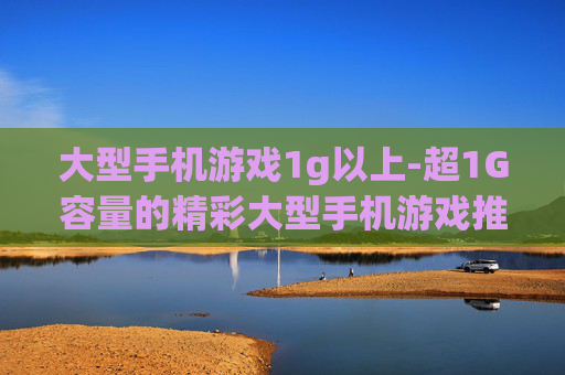 大型手机游戏1g以上-超1G容量的精彩大型手机游戏推荐