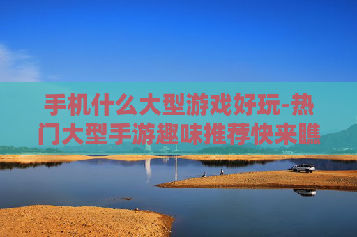 手机什么大型游戏好玩-热门大型手游趣味推荐快来瞧