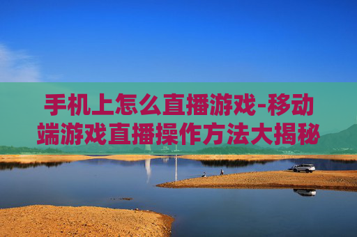 手机上怎么直播游戏-移动端游戏直播操作方法大揭秘 手机上怎么直播游戏-移动端游戏直播操作方法大揭秘