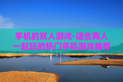 手机的双人游戏-适合两人一起玩的热门手机游戏推荐