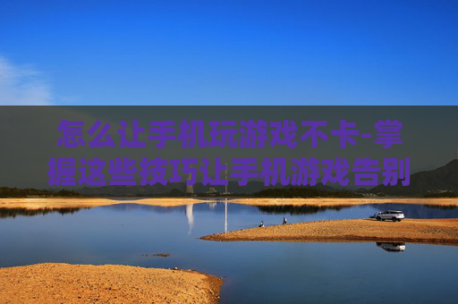 怎么让手机玩游戏不卡-掌握这些技巧让手机游戏告别卡顿 怎么让手机玩游戏不卡-掌握这些技巧让手机游戏告别卡顿