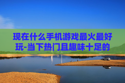 现在什么手机游戏最火最好玩-当下热门且趣味十足的手机游戏推荐 现在什么手机游戏最火最好玩-当下热门且趣味十足的手机游戏推荐