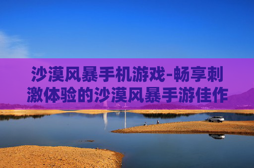 沙漠风暴手机游戏-畅享刺激体验的沙漠风暴手游佳作