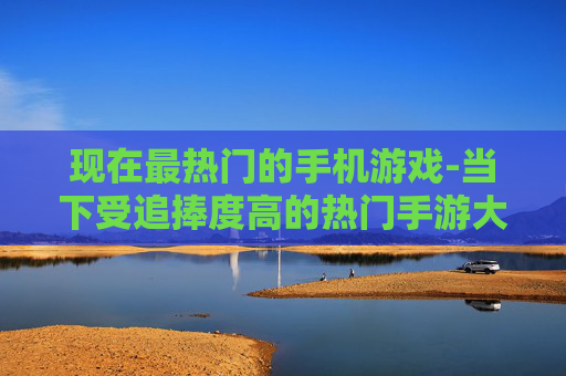 现在最热门的手机游戏-当下受追捧度高的热门手游大盘点