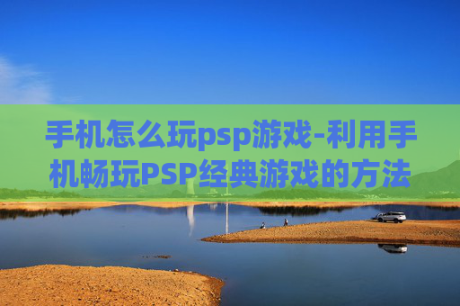 手机怎么玩psp游戏-利用手机畅玩PSP经典游戏的方法