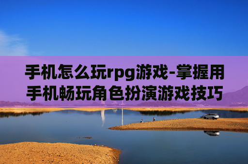 手机怎么玩rpg游戏-掌握用手机畅玩角色扮演游戏技巧