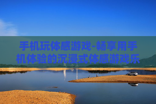 手机玩体感游戏-畅享用手机体验的沉浸式体感游戏乐趣