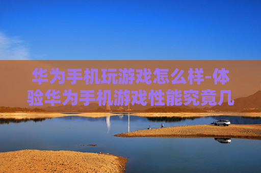 华为手机玩游戏怎么样-体验华为手机游戏性能究竟几何