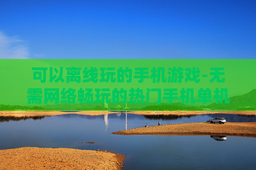 可以离线玩的手机游戏-无需网络畅玩的热门手机单机游戏