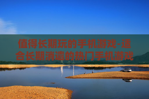 值得长期玩的手机游戏-适合长期消遣的热门手机游戏推荐