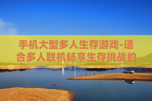 手机大型多人生存游戏-适合多人联机畅享生存挑战的手机游戏 手机大型多人生存游戏-适合多人联机畅享生存挑战的手机游戏
