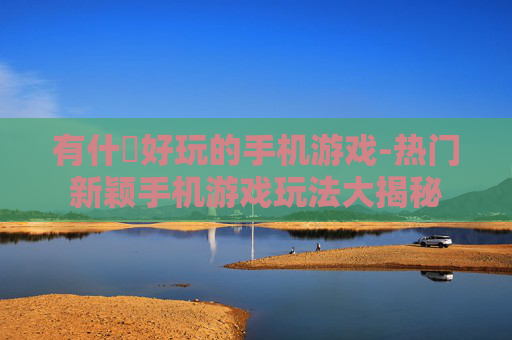 有什麼好玩的手机游戏-热门新颖手机游戏玩法大揭秘 有什麼好玩的手机游戏-热门新颖手机游戏玩法大揭秘