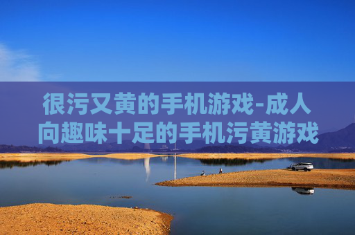 很污又黄的手机游戏-成人向趣味十足的手机污黄游戏推荐