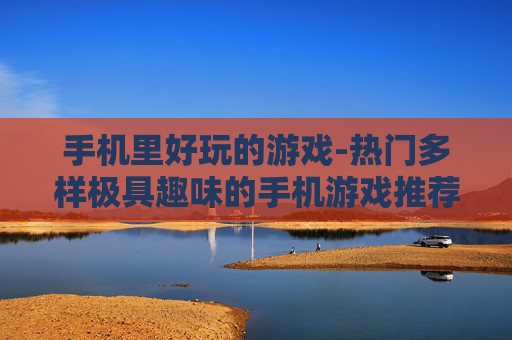 手机里好玩的游戏-热门多样极具趣味的手机游戏推荐 手机里好玩的游戏-热门多样极具趣味的手机游戏推荐