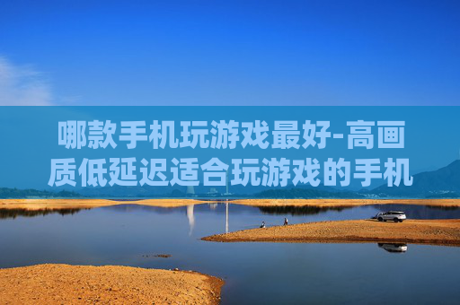 哪款手机玩游戏最好-高画质低延迟适合玩游戏的手机推荐 哪款手机玩游戏最好-高画质低延迟适合玩游戏的手机推荐
