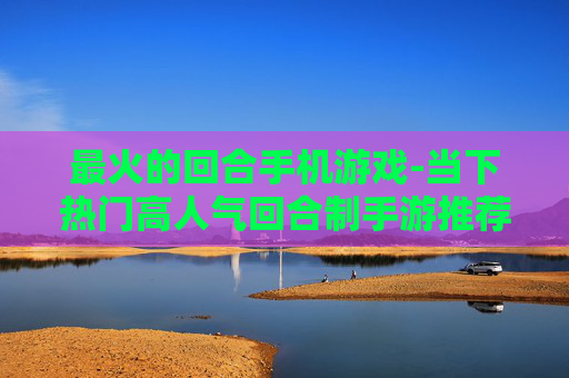 最火的回合手机游戏-当下热门高人气回合制手游推荐 最火的回合手机游戏-当下热门高人气回合制手游推荐