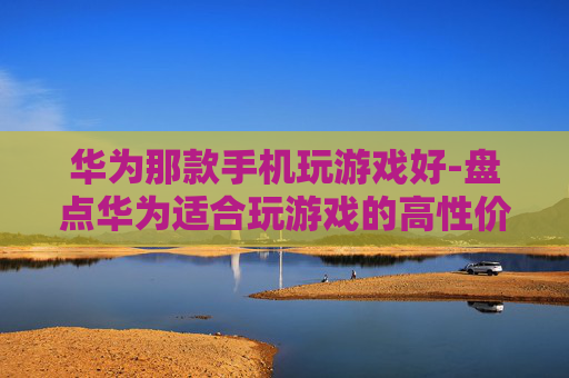 华为那款手机玩游戏好-盘点华为适合玩游戏的高性价比机型 华为那款手机玩游戏好-盘点华为适合玩游戏的高性价比机型