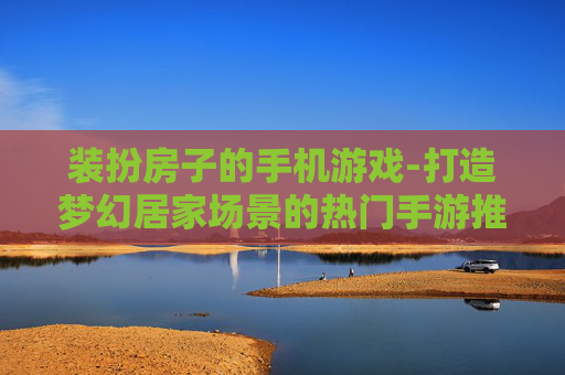 装扮房子的手机游戏-打造梦幻居家场景的热门手游推荐