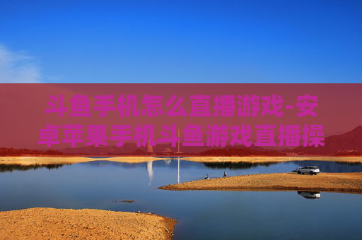 斗鱼手机怎么直播游戏-安卓苹果手机斗鱼游戏直播操作指南 斗鱼手机怎么直播游戏-安卓苹果手机斗鱼游戏直播操作指南