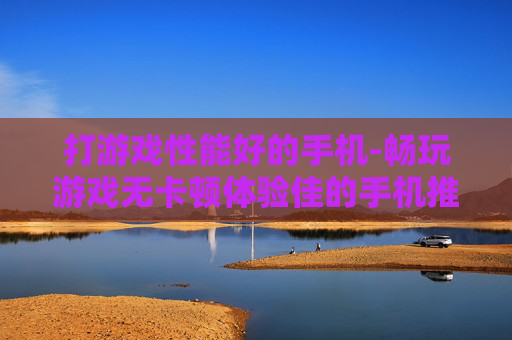 打游戏性能好的手机-畅玩游戏无卡顿体验佳的手机推荐 打游戏性能好的手机-畅玩游戏无卡顿体验佳的手机推荐