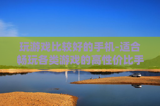 玩游戏比较好的手机-适合畅玩各类游戏的高性价比手机推荐