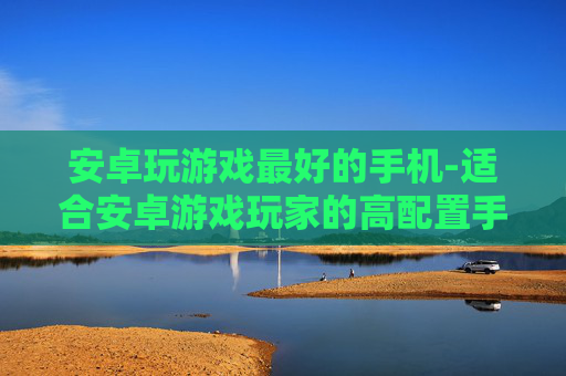 安卓玩游戏最好的手机-适合安卓游戏玩家的高配置手机推荐