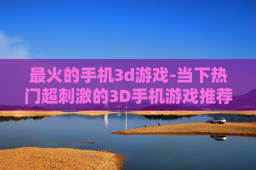 最火的手机3d游戏-当下热门超刺激的3D手机游戏推荐 最火的手机3d游戏-当下热门超刺激的3D手机游戏推荐