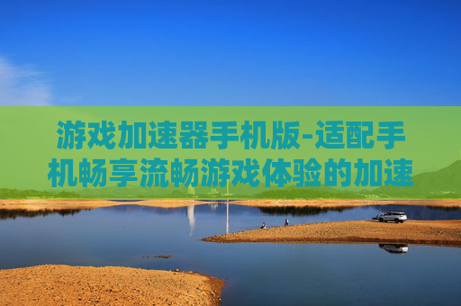 游戏加速器手机版-适配手机畅享流畅游戏体验的加速器