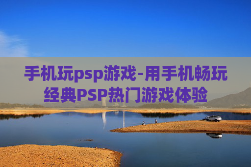 手机玩psp游戏-用手机畅玩经典PSP热门游戏体验