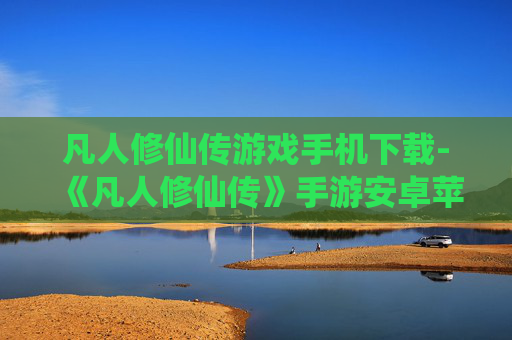 凡人修仙传游戏手机下载-《凡人修仙传》手游安卓苹果全平台下载