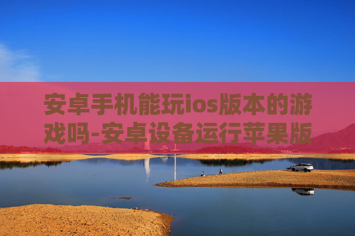 安卓手机能玩ios版本的游戏吗-安卓设备运行苹果版游戏的可行性探讨