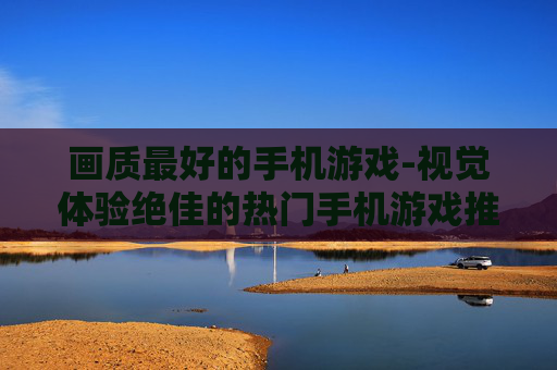 画质最好的手机游戏-视觉体验绝佳的热门手机游戏推荐 画质最好的手机游戏-视觉体验绝佳的热门手机游戏推荐
