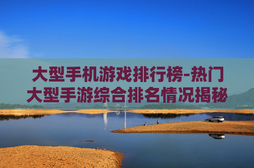 大型手机游戏排行榜-热门大型手游综合排名情况揭秘