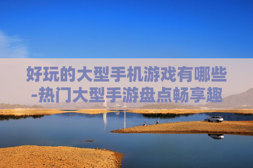 好玩的大型手机游戏有哪些-热门大型手游盘点畅享趣味游戏体验 好玩的大型手机游戏有哪些-热门大型手游盘点畅享趣味游戏体验
