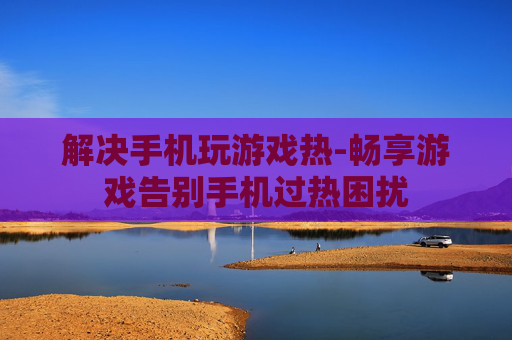 解决手机玩游戏热-畅享游戏告别手机过热困扰