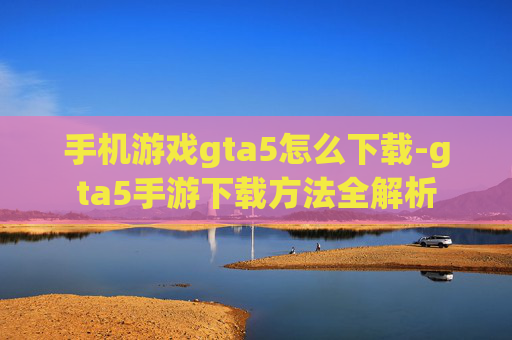 手机游戏gta5怎么下载-gta5手游下载方法全解析 手机游戏gta5怎么下载-gta5手游下载方法全解析
