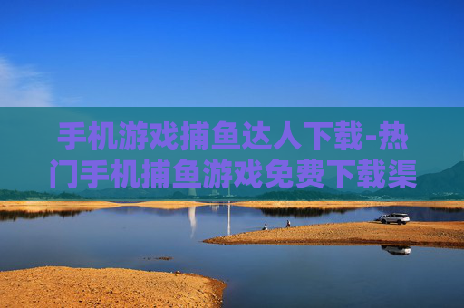 手机游戏捕鱼达人下载-热门手机捕鱼游戏免费下载渠道