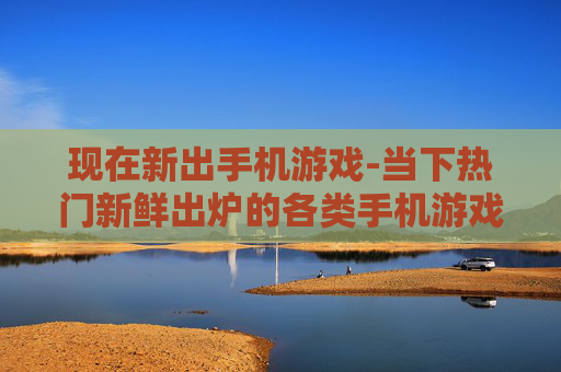 现在新出手机游戏-当下热门新鲜出炉的各类手机游戏 现在新出手机游戏-当下热门新鲜出炉的各类手机游戏