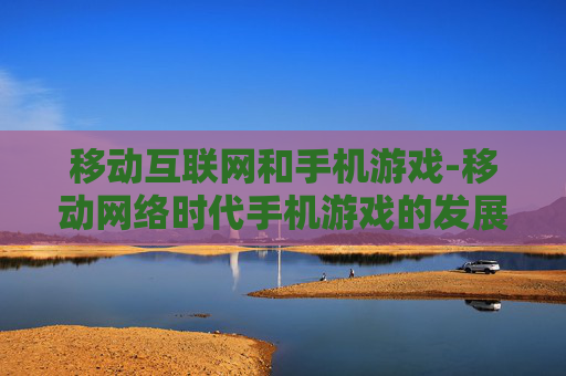 移动互联网和手机游戏-移动网络时代手机游戏的发展趋势 移动互联网和手机游戏-移动网络时代手机游戏的发展趋势