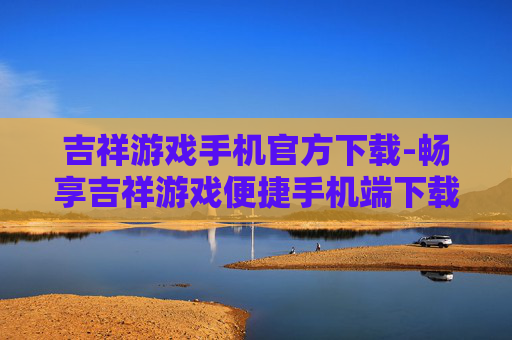 吉祥游戏手机官方下载-畅享吉祥游戏便捷手机端下载渠道