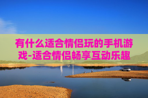 有什么适合情侣玩的手机游戏-适合情侣畅享互动乐趣的热门手游推荐 有什么适合情侣玩的手机游戏-适合情侣畅享互动乐趣的热门手游推荐
