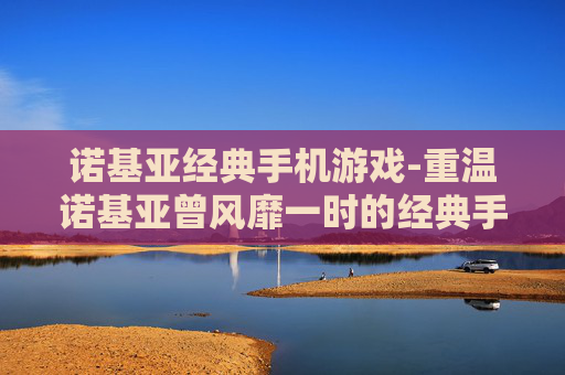 诺基亚经典手机游戏-重温诺基亚曾风靡一时的经典手游体验